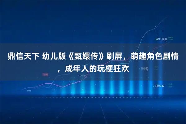 鼎信天下 幼儿版《甄嬛传》刷屏，萌趣角色剧情，成年人的玩梗狂欢