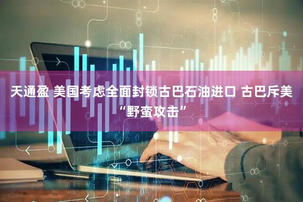 天通盈 美国考虑全面封锁古巴石油进口 古巴斥美“野蛮攻击”