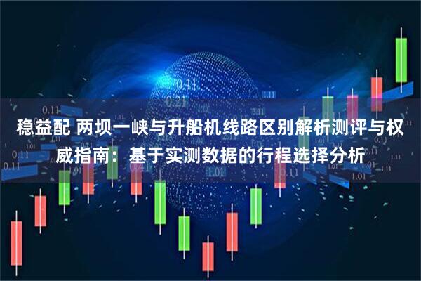 稳益配 两坝一峡与升船机线路区别解析测评与权威指南：基于实测数据的行程选择分析