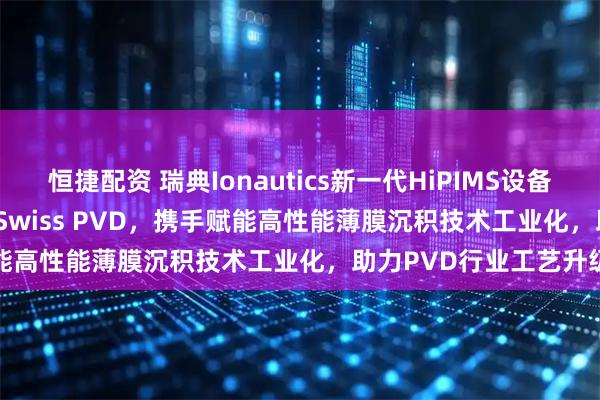恒捷配资 瑞典Ionautics新一代HiPIMS设备HiPSTER 25落地瑞士Swiss PVD，携手赋能高性能薄膜沉积技术工业化，助力PVD行业工艺升级