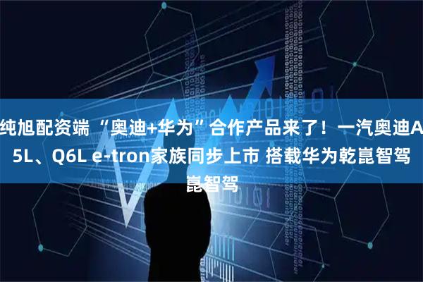 纯旭配资端 “奥迪+华为”合作产品来了！一汽奥迪A5L、Q6L e-tron家族同步上市 搭载华为乾崑智驾